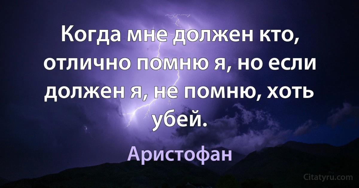 Когда мне должен кто, отлично помню я, но если должен я, не помню, хоть убей. (Аристофан)