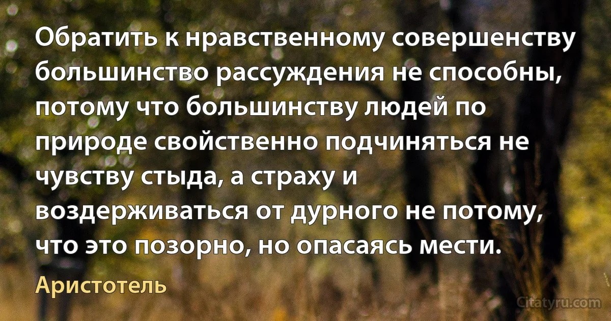 Обратить к нравственному совершенству большинство рассуждения не способны, потому что большинству людей по природе свойственно подчиняться не чувству стыда, а страху и воздерживаться от дурного не потому, что это позорно, но опасаясь мести. (Аристотель)