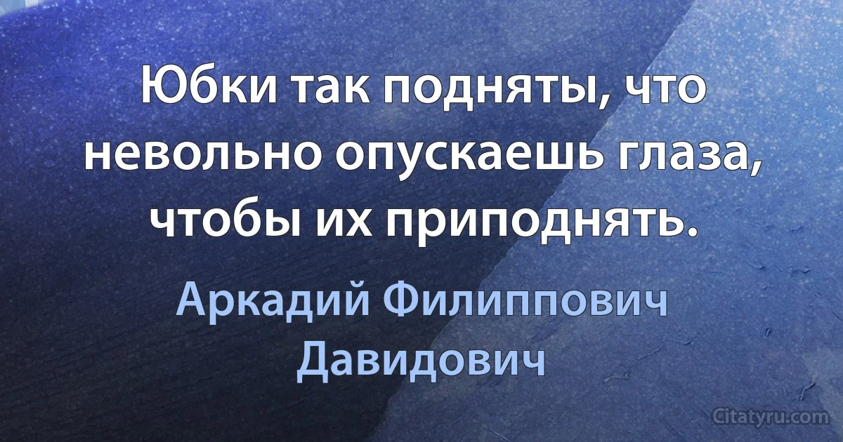 Юбки так подняты, что невольно опускаешь глаза, чтобы их приподнять. (Аркадий Филиппович Давидович)