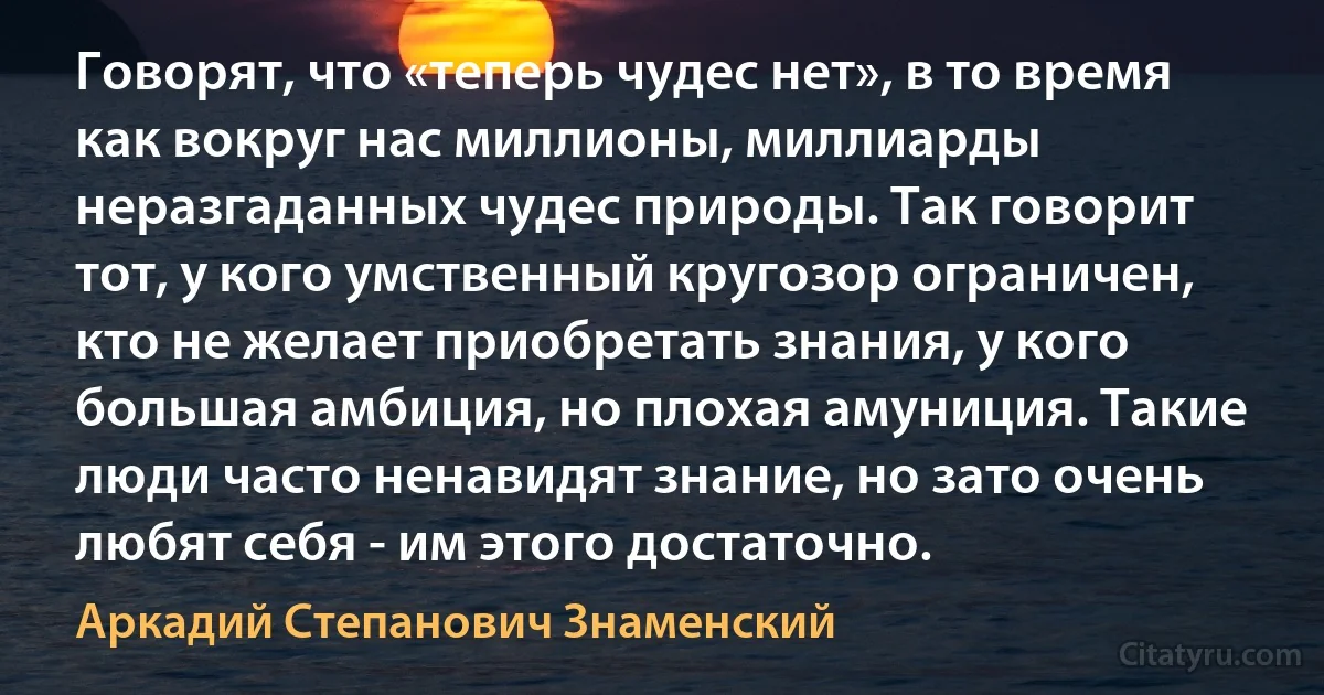 Говорят, что «теперь чудес нет», в то время как вокруг нас миллионы, миллиарды неразгаданных чудес природы. Так говорит тот, у кого умственный кругозор ограничен, кто не желает приобретать знания, у кого большая амбиция, но плохая амуниция. Такие люди часто ненавидят знание, но зато очень любят себя - им этого достаточно. (Аркадий Степанович Знаменский)