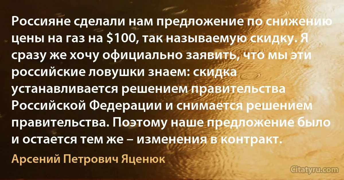 Россияне сделали нам предложение по снижению цены на газ на $100, так называемую скидку. Я сразу же хочу официально заявить, что мы эти российские ловушки знаем: скидка устанавливается решением правительства Российской Федерации и снимается решением правительства. Поэтому наше предложение было и остается тем же – изменения в контракт. (Арсений Петрович Яценюк)