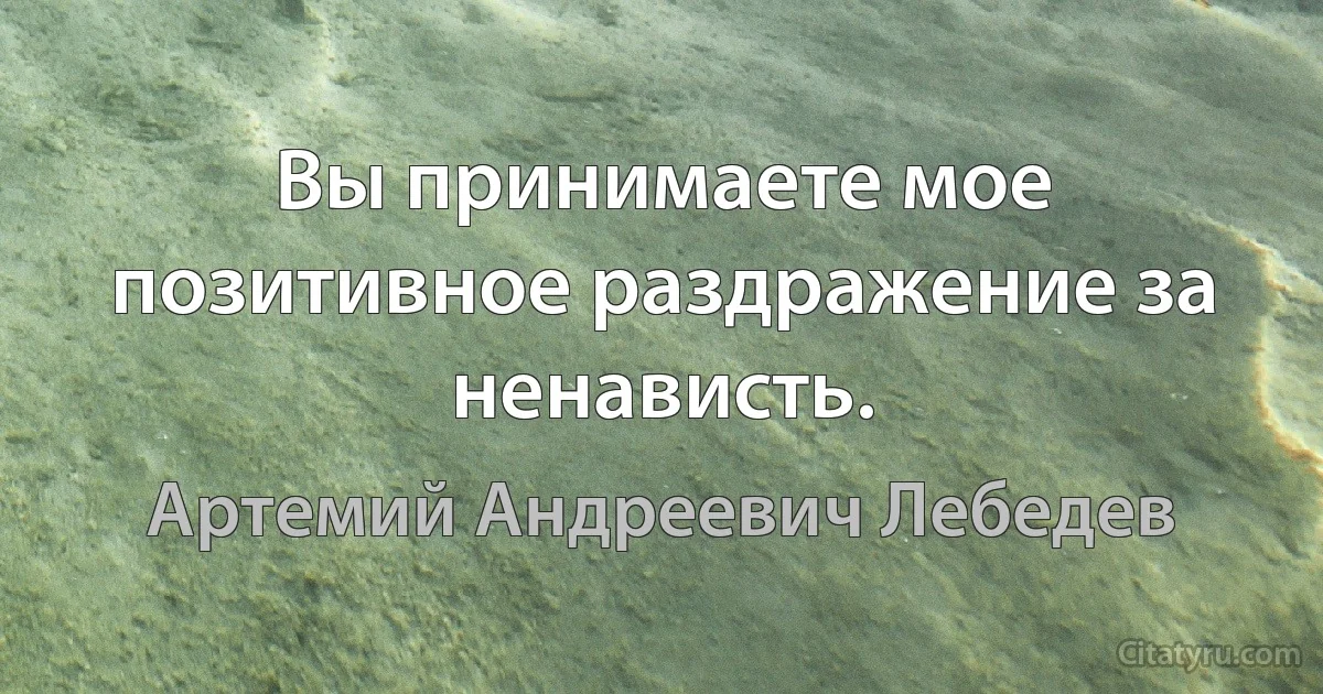 Вы принимаете мое позитивное раздражение за ненависть. (Артемий Андреевич Лебедев)