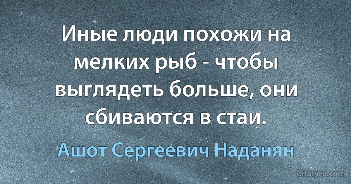 Иные люди похожи на мелких рыб - чтобы выглядеть больше, они сбиваются в стаи. (Ашот Сергеевич Наданян)