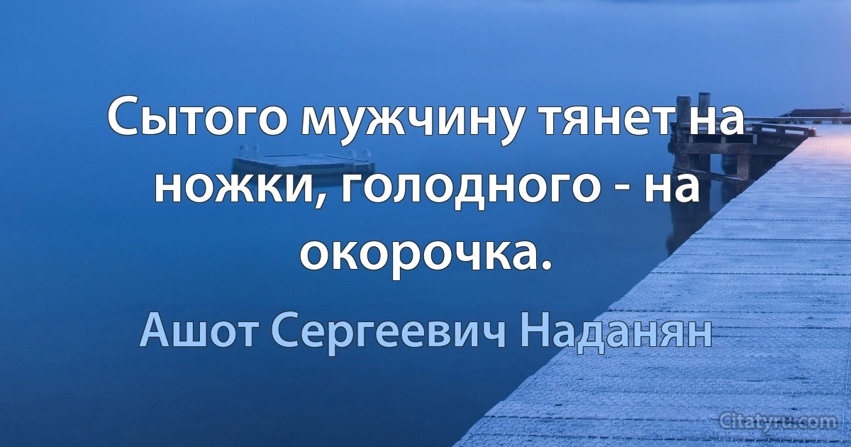 Сытого мужчину тянет на ножки, голодного - на окорочка. (Ашот Сергеевич Наданян)