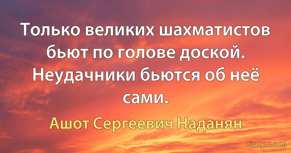 Только великих шахматистов бьют по голове доской. Неудачники бьются об неё сами. (Ашот Сергеевич Наданян)