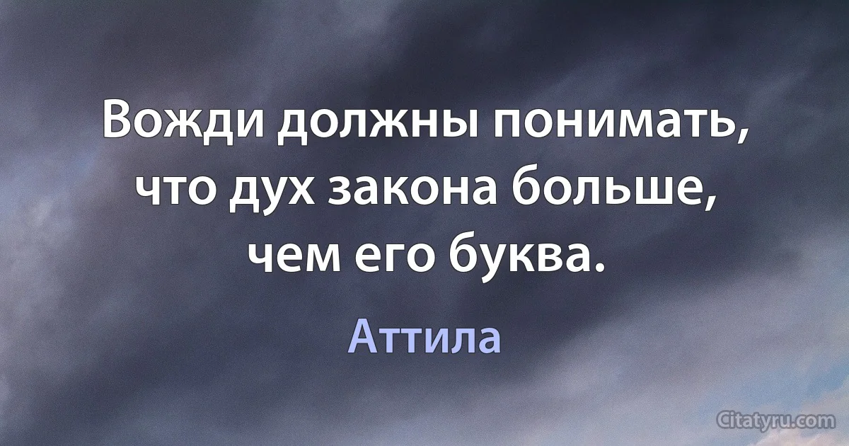 Вожди должны понимать, что дух закона больше, чем его буква. (Аттила)