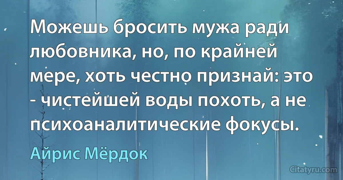 Можешь бросить мужа ради любовника, но, по крайней мере, хоть честно признай: это - чистейшей воды похоть, а не психоаналитические фокусы. (Айрис Мёрдок)