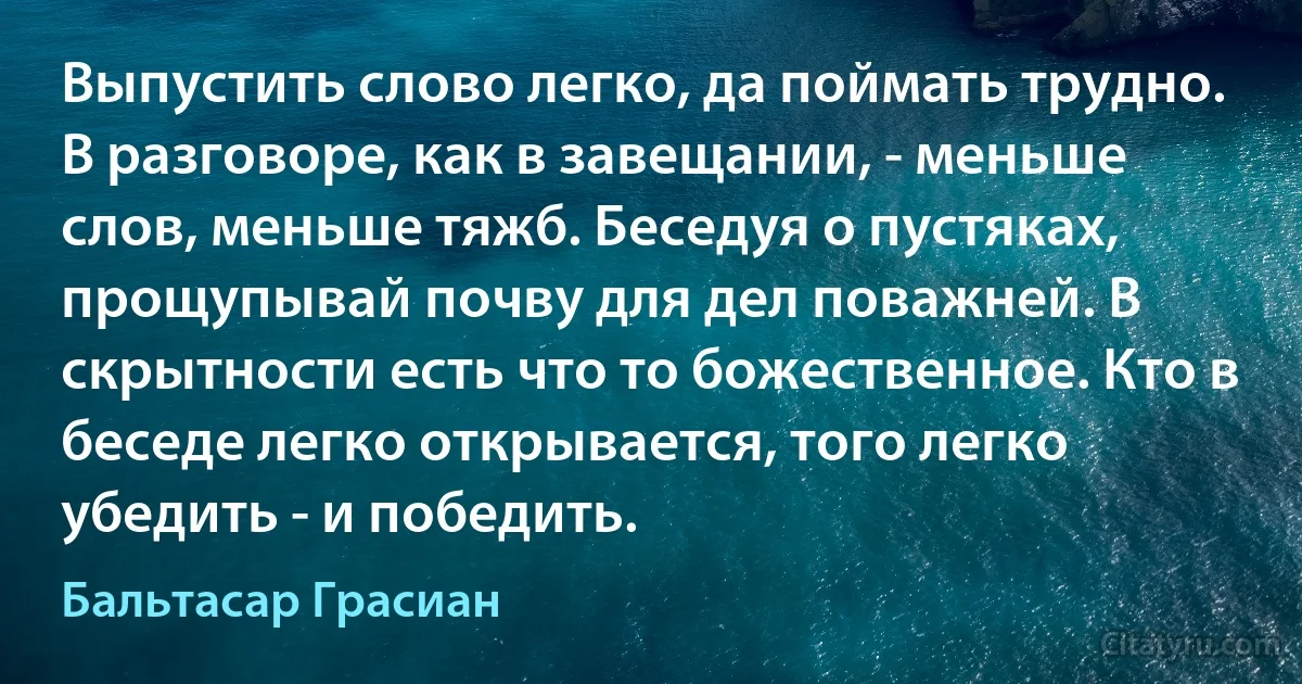 Выпустить слово легко, да поймать трудно. В разговоре, как в завещании, - меньше слов, меньше тяжб. Беседуя о пустяках, прощупывай почву для дел поважней. В скрытности есть что то божественное. Кто в беседе легко открывается, того легко убедить - и победить. (Бальтасар Грасиан)