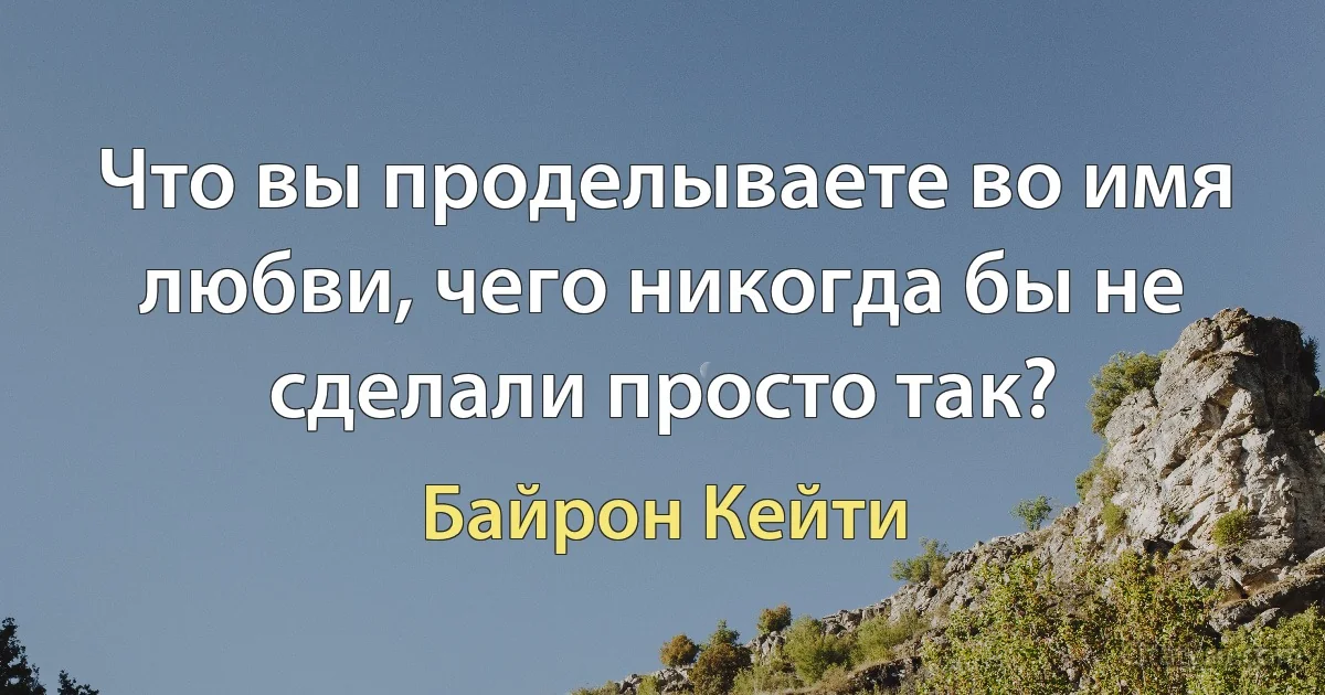 Что вы проделываете во имя любви, чего никогда бы не сделали просто так? (Байрон Кейти)