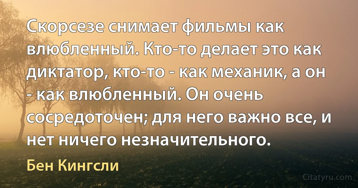 Скорсезе снимает фильмы как влюбленный. Кто-то делает это как диктатор, кто-то - как механик, а он - как влюбленный. Он очень сосредоточен; для него важно все, и нет ничего незначительного. (Бен Кингсли)