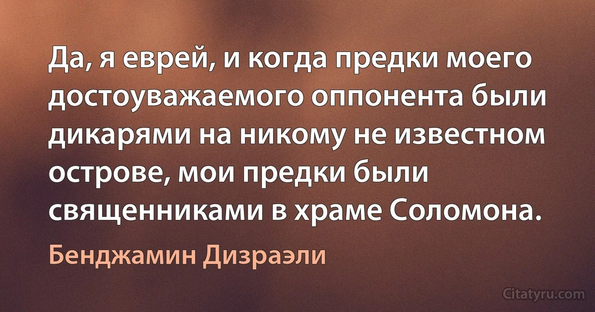 Да, я еврей, и когда предки моего достоуважаемого оппонента были дикарями на никому не известном острове, мои предки были священниками в храме Соломона. (Бенджамин Дизраэли)