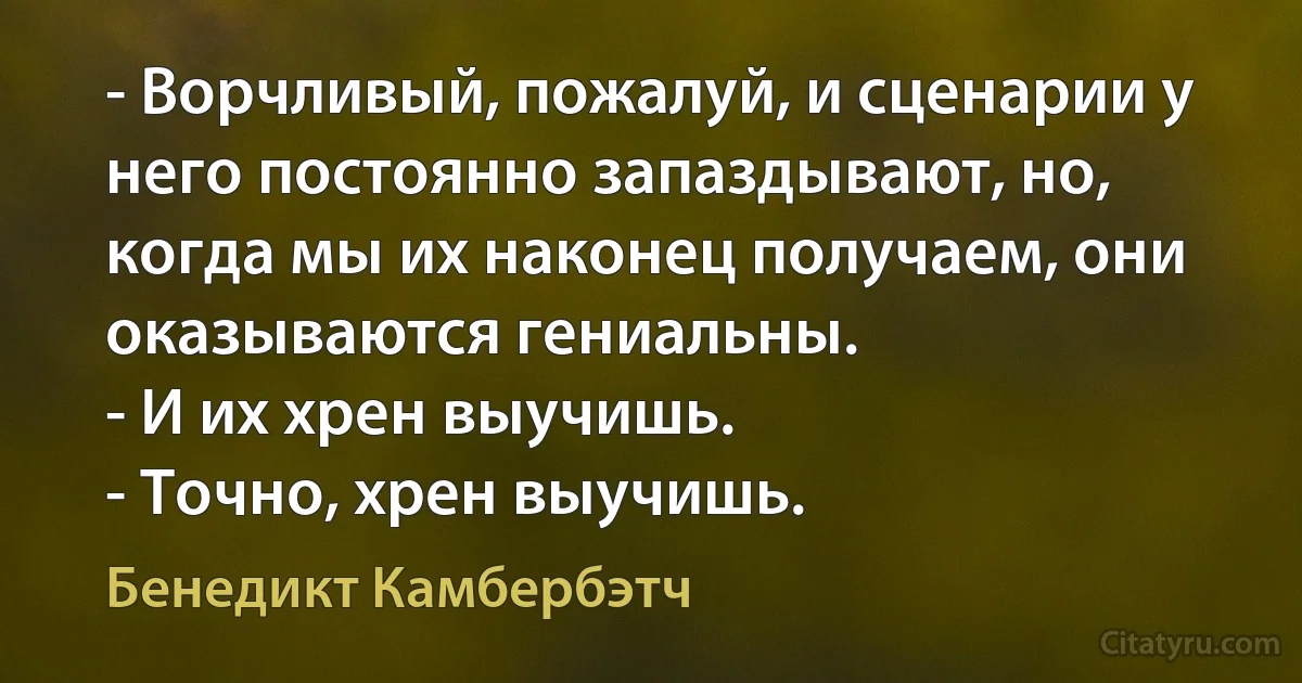 - Ворчливый, пожалуй, и сценарии у него постоянно запаздывают, но, когда мы их наконец получаем, они оказываются гениальны.
- И их хрен выучишь.
- Точно, хрен выучишь. (Бенедикт Камбербэтч)