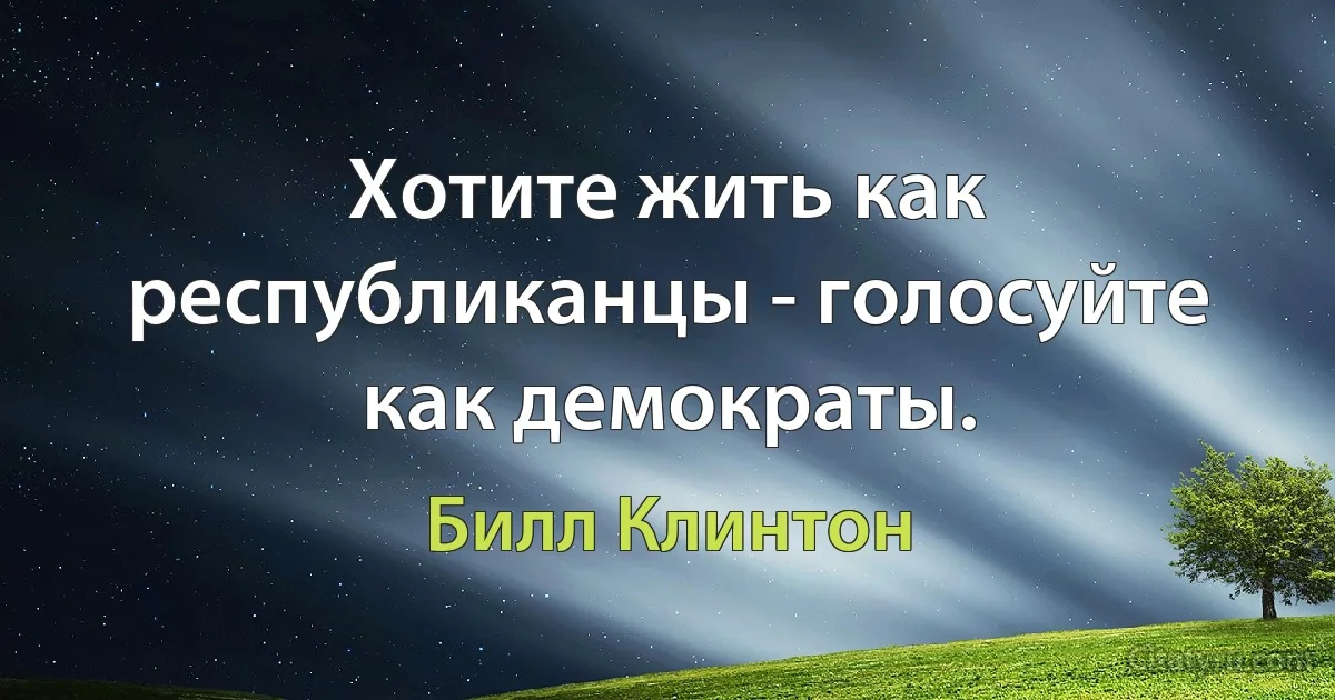 Хотите жить как республиканцы - голосуйте как демократы. (Билл Клинтон)