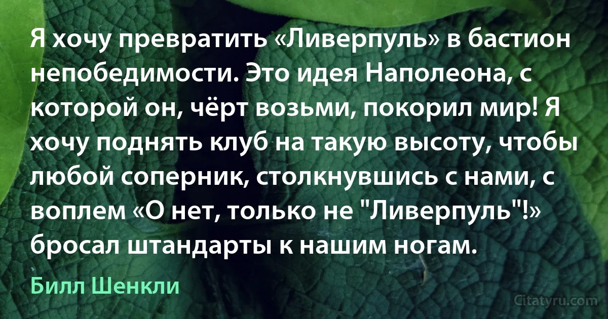 Я хочу превратить «Ливерпуль» в бастион непобедимости. Это идея Наполеона, с которой он, чёрт возьми, покорил мир! Я хочу поднять клуб на такую высоту, чтобы любой соперник, столкнувшись с нами, с воплем «О нет, только не "Ливерпуль"!» бросал штандарты к нашим ногам. (Билл Шенкли)