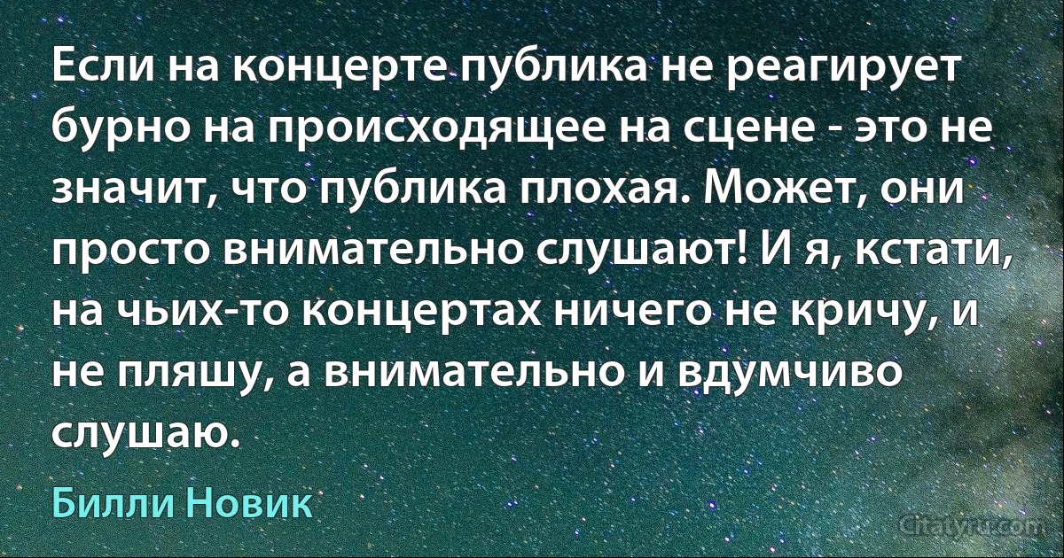 Если на концерте публика не реагирует бурно на происходящее на сцене - это не значит, что публика плохая. Может, они просто внимательно слушают! И я, кстати, на чьих-то концертах ничего не кричу, и не пляшу, а внимательно и вдумчиво слушаю. (Билли Новик)