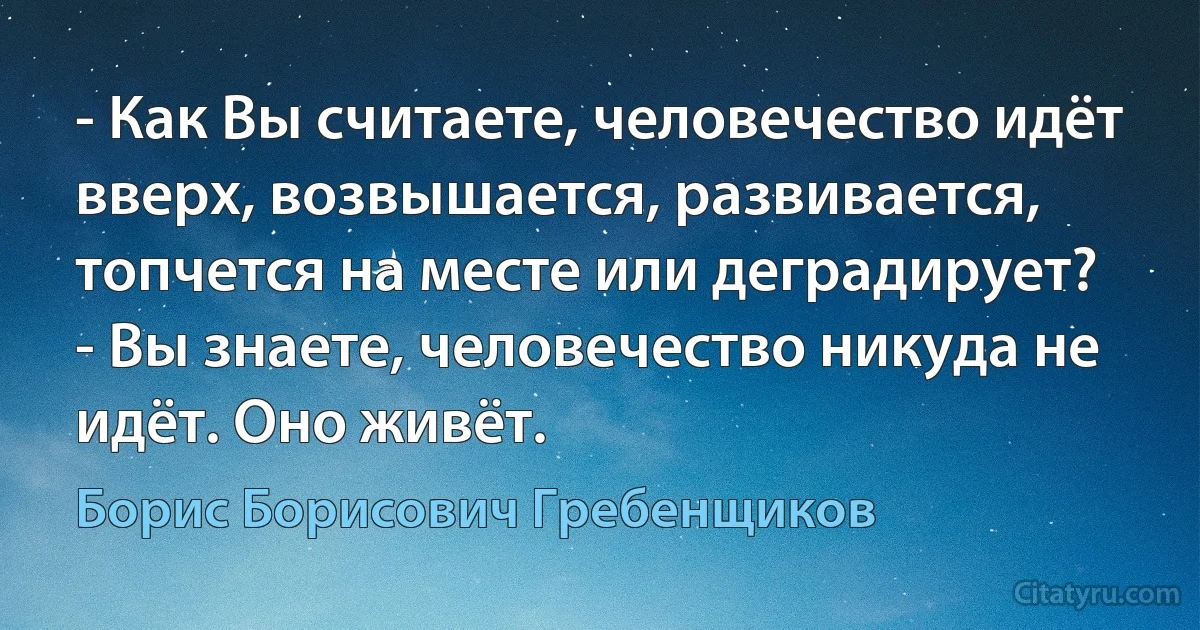 - Как Вы считаете, человечество идёт вверх, возвышается, развивается, топчется на месте или деградирует?
- Вы знаете, человечество никуда не идёт. Оно живёт. (Борис Борисович Гребенщиков)