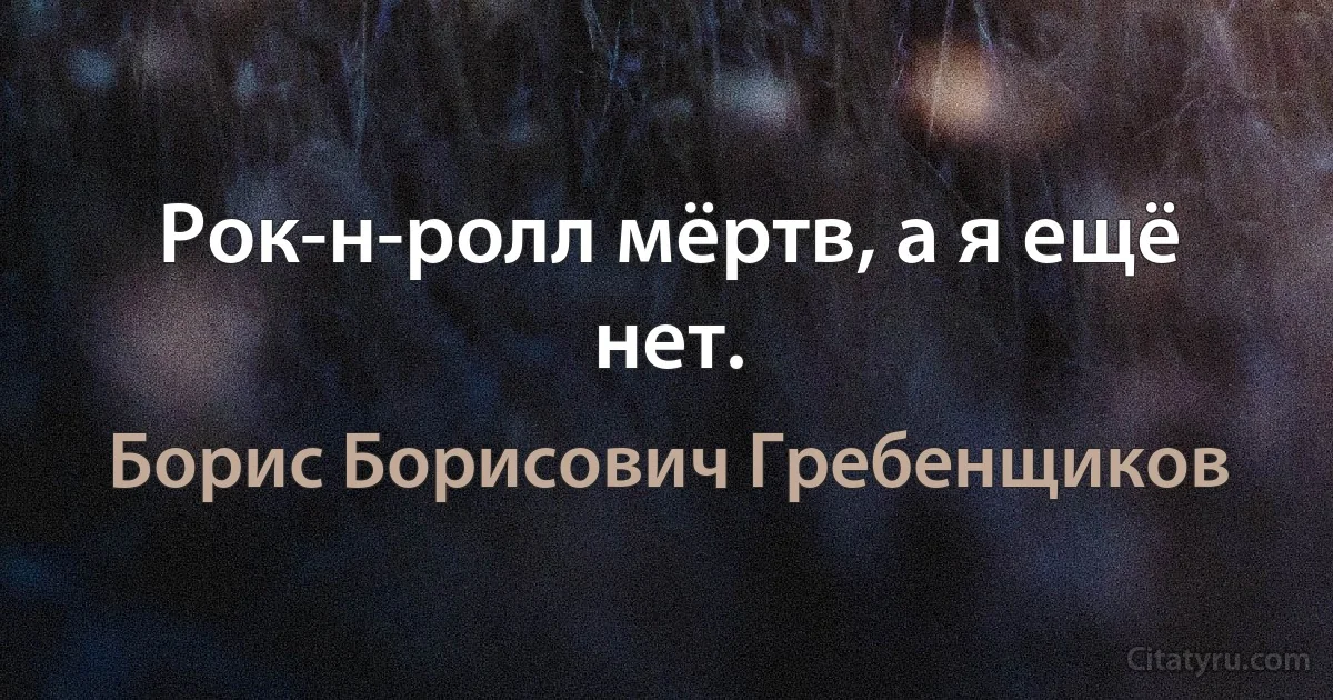 Рок-н-ролл мёртв, а я ещё нет. (Борис Борисович Гребенщиков)