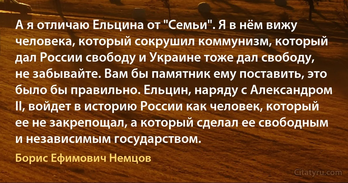 А я отличаю Ельцина от "Семьи". Я в нём вижу человека, который сокрушил коммунизм, который дал России свободу и Украине тоже дал свободу, не забывайте. Вам бы памятник ему поставить, это было бы правильно. Ельцин, наряду с Александром II, войдет в историю России как человек, который ее не закрепощал, а который сделал ее свободным и независимым государством. (Борис Ефимович Немцов)