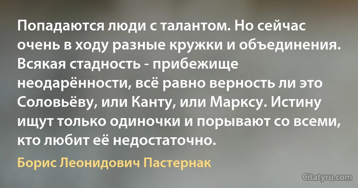 Попадаются люди с талантом. Но сейчас очень в ходу разные кружки и объединения. Всякая стадность - прибежище неодарённости, всё равно верность ли это Соловьёву, или Канту, или Марксу. Истину ищут только одиночки и порывают со всеми, кто любит её недостаточно. (Борис Леонидович Пастернак)