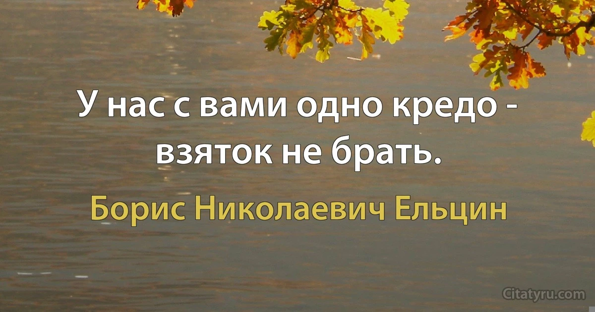 У нас с вами одно кредо - взяток не брать. (Борис Николаевич Ельцин)