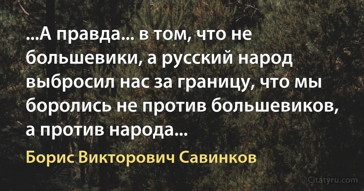 ...А правда... в том, что не большевики, а русский народ выбросил нас за границу, что мы боролись не против большевиков, а против народа... (Борис Викторович Савинков)