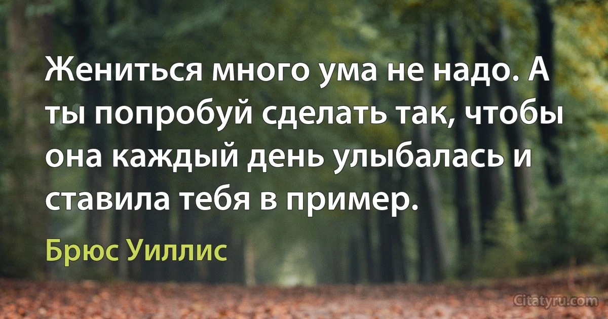 Жениться много ума не надо. А ты попробуй сделать так, чтобы она каждый день улыбалась и ставила тебя в пример. (Брюс Уиллис)