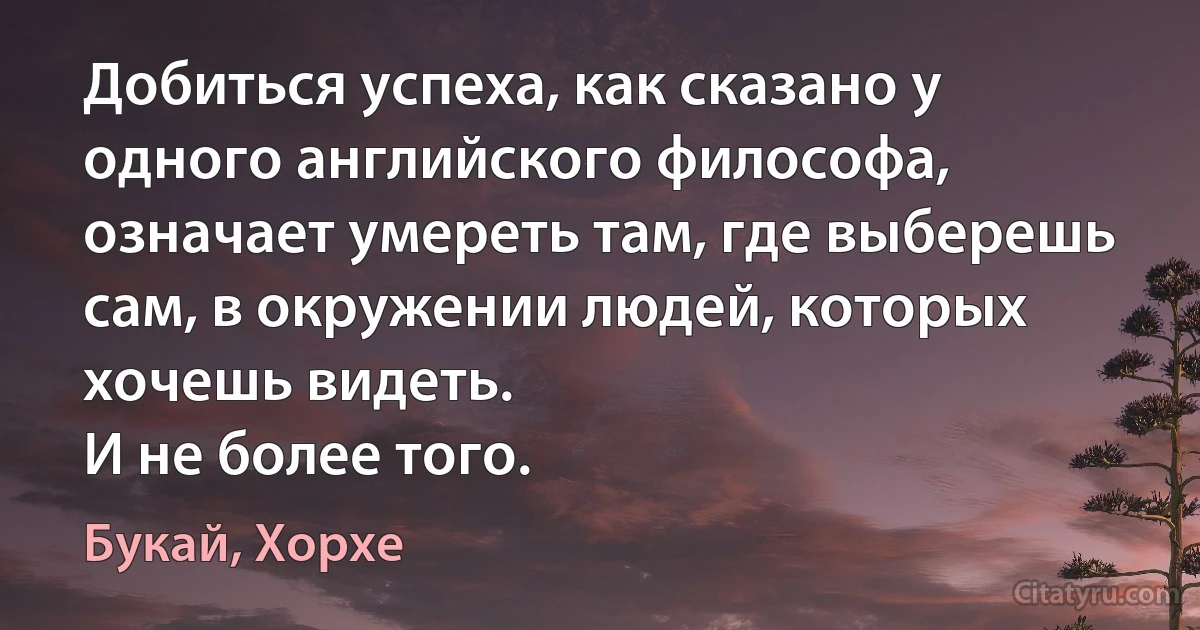 Добиться успеха, как сказано у одного английского философа, означает умереть там, где выберешь сам, в окружении людей, которых хочешь видеть.
И не более того. (Букай, Хорхе)