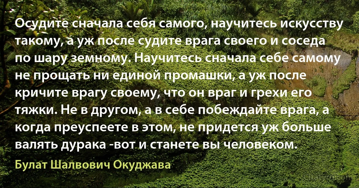 Осудите сначала себя самого, научитесь искусству такому, а уж после судите врага своего и соседа по шару земному. Научитесь сначала себе самому не прощать ни единой промашки, а уж после кричите врагу своему, что он враг и грехи его тяжки. Не в другом, а в себе побеждайте врага, а когда преуспеете в этом, не придется уж больше валять дурака -вот и станете вы человеком. (Булат Шалвович Окуджава)