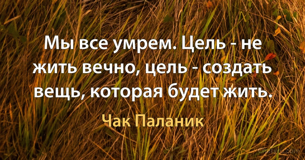 Мы все умрем. Цель - не жить вечно, цель - создать вещь, которая будет жить. (Чак Паланик)