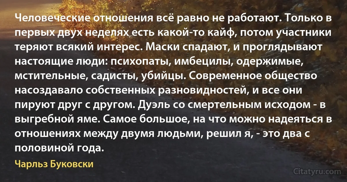 Человеческие отношения всё равно не работают. Только в первых двух неделях есть какой-то кайф, потом участники теряют всякий интерес. Маски спадают, и проглядывают настоящие люди: психопаты, имбецилы, одержимые, мстительные, садисты, убийцы. Современное общество насоздавало собственных разновидностей, и все они пируют друг с другом. Дуэль со смертельным исходом - в выгребной яме. Самое большое, на что можно надеяться в отношениях между двумя людьми, решил я, - это два с половиной года. (Чарльз Буковски)