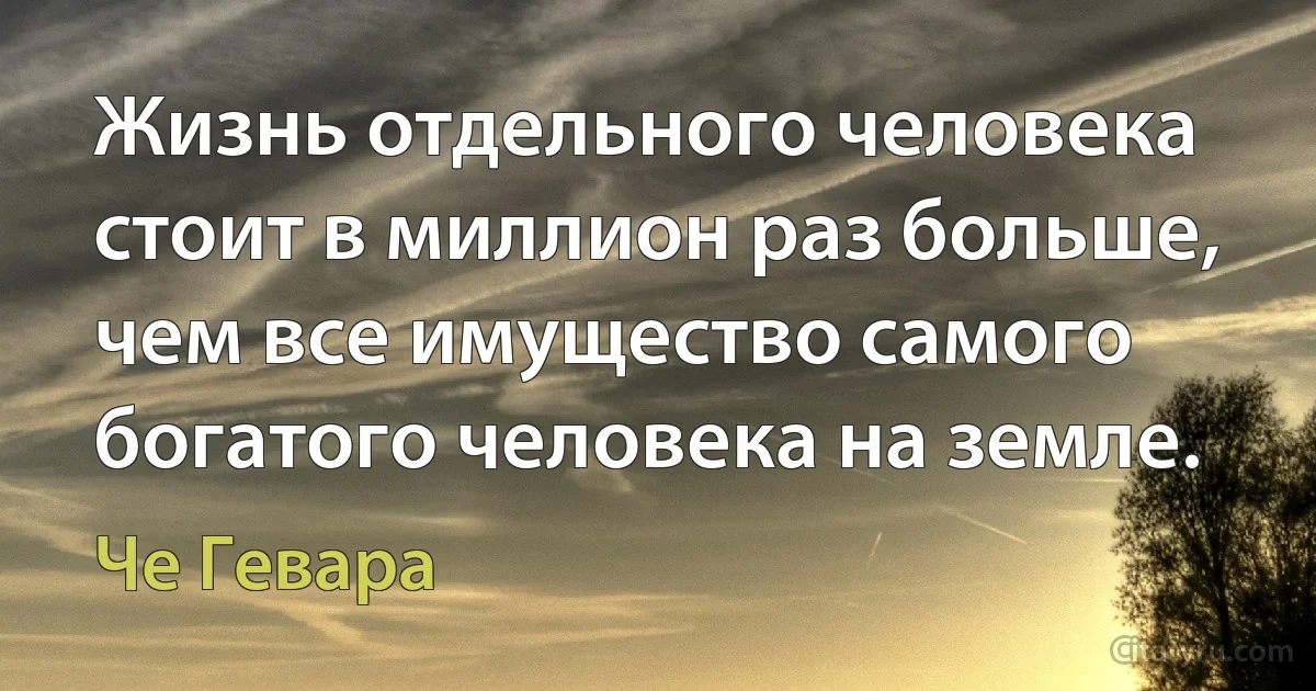 Жизнь отдельного человека стоит в миллион раз больше, чем все имущество самого богатого человека на земле. (Че Гевара)