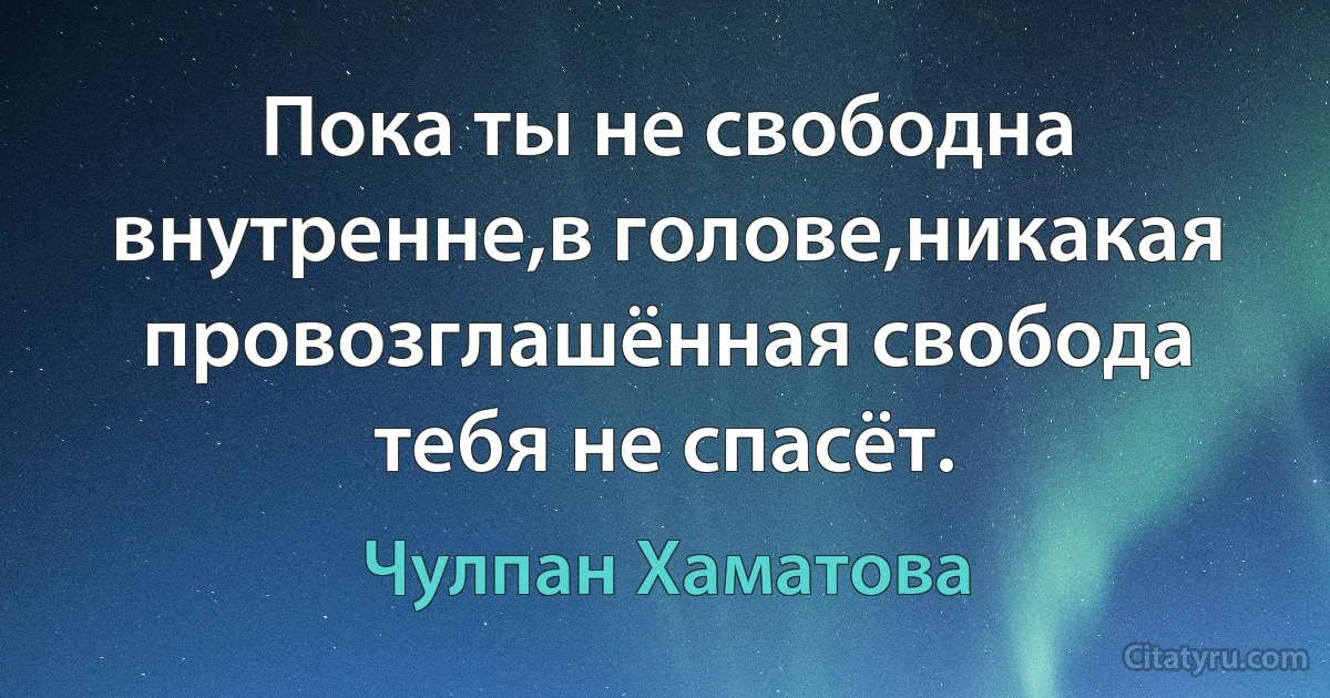 Пока ты не свободна внутренне,в голове,никакая провозглашённая свобода тебя не спасёт. (Чулпан Хаматова)