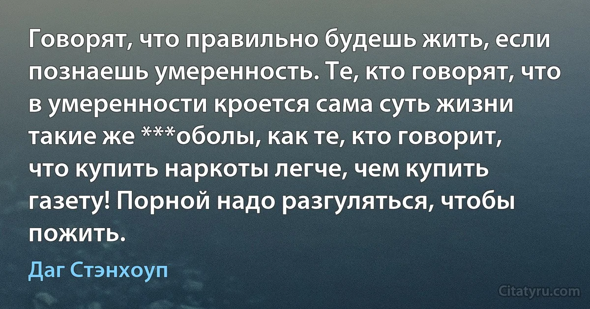 Говорят, что правильно будешь жить, если познаешь умеренность. Те, кто говорят, что в умеренности кроется сама суть жизни такие же ***оболы, как те, кто говорит, что купить наркоты легче, чем купить газету! Порной надо разгуляться, чтобы пожить. (Даг Стэнхоуп)