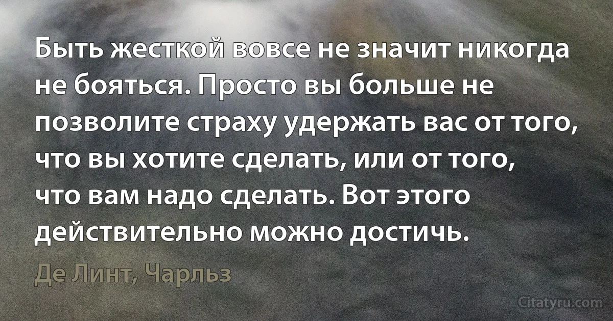 Быть жесткой вовсе не значит никогда не бояться. Просто вы больше не позволите страху удержать вас от того, что вы хотите сделать, или от того, что вам надо сделать. Вот этого действительно можно достичь. (Де Линт, Чарльз)