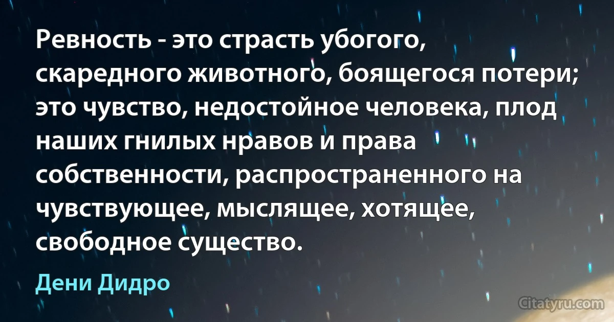 Ревность - это страсть убогого, скаредного животного, боящегося потери; это чувство, недостойное человека, плод наших гнилых нравов и права собственности, распространенного на чувствующее, мыслящее, хотящее, свободное существо. (Дени Дидро)