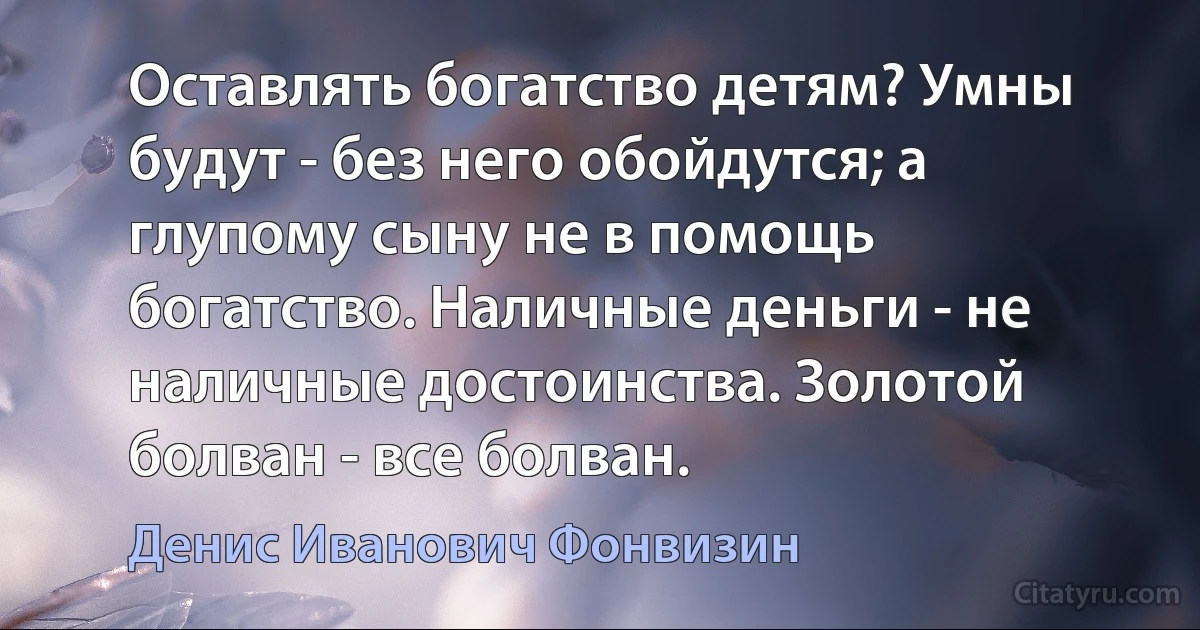 Оставлять богатство детям? Умны будут - без него обойдутся; а глупому сыну не в помощь богатство. Наличные деньги - не наличные достоинства. Золотой болван - все болван. (Денис Иванович Фонвизин)