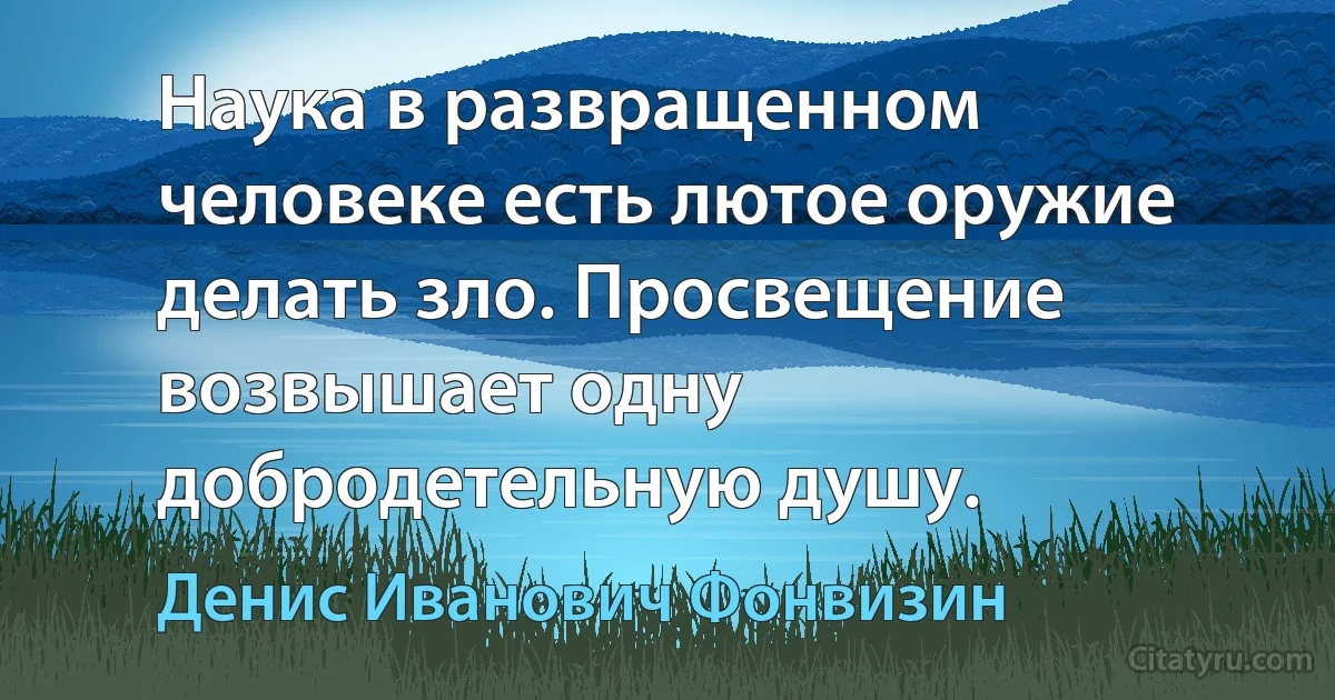 Наука в развращенном человеке есть лютое оружие делать зло. Просвещение возвышает одну добродетельную душу. (Денис Иванович Фонвизин)