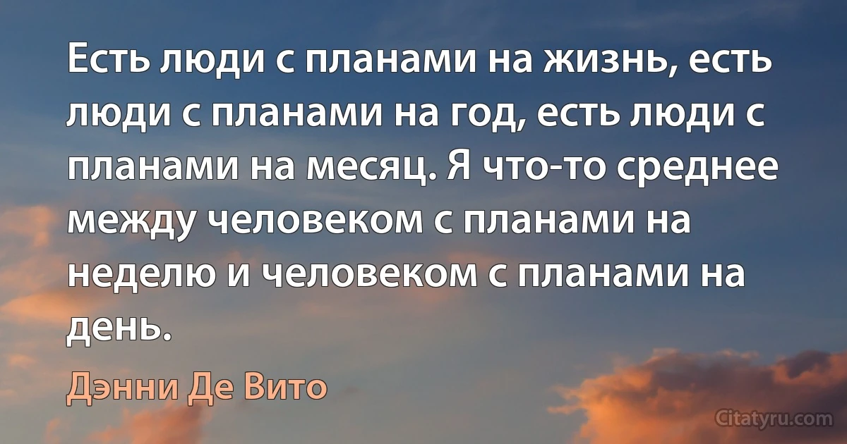 Есть люди с планами на жизнь, есть люди с планами на год, есть люди с планами на месяц. Я что-то среднее между человеком с планами на неделю и человеком с планами на день. (Дэнни Де Вито)