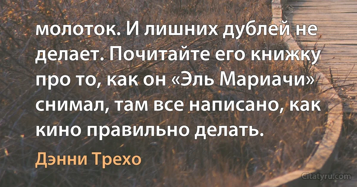 молоток. И лишних дублей не делает. Почитайте его книжку про то, как он «Эль Мариачи» снимал, там все написано, как кино правильно делать. (Дэнни Трехо)