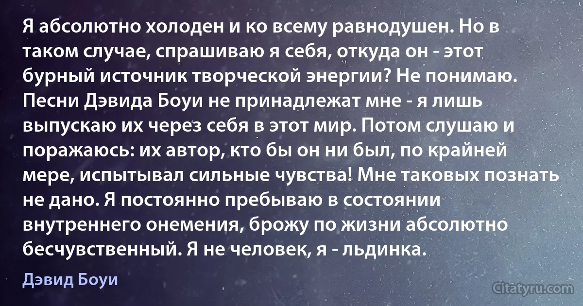 Я абсолютно холоден и ко всему равнодушен. Но в таком случае, спрашиваю я себя, откуда он - этот бурный источник творческой энергии? Не понимаю. Песни Дэвида Боуи не принадлежат мне - я лишь выпускаю их через себя в этот мир. Потом слушаю и поражаюсь: их автор, кто бы он ни был, по крайней мере, испытывал сильные чувства! Мне таковых познать не дано. Я постоянно пребываю в состоянии внутреннего онемения, брожу по жизни абсолютно бесчувственный. Я не человек, я - льдинка. (Дэвид Боуи)