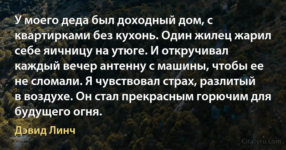 У моего деда был доходный дом, с квартирками без кухонь. Один жилец жарил себе яичницу на утюге. И откручивал каждый вечер антенну с машины, чтобы ее не сломали. Я чувствовал страх, разлитый в воздухе. Он стал прекрасным горючим для будущего огня. (Дэвид Линч)