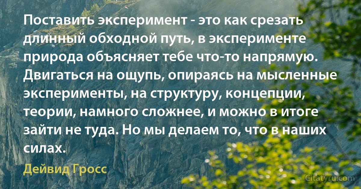 Поставить эксперимент - это как срезать длинный обходной путь, в эксперименте природа объясняет тебе что-то напрямую. Двигаться на ощупь, опираясь на мысленные эксперименты, на структуру, концепции, теории, намного сложнее, и можно в итоге зайти не туда. Но мы делаем то, что в наших силах. (Дейвид Гросс)