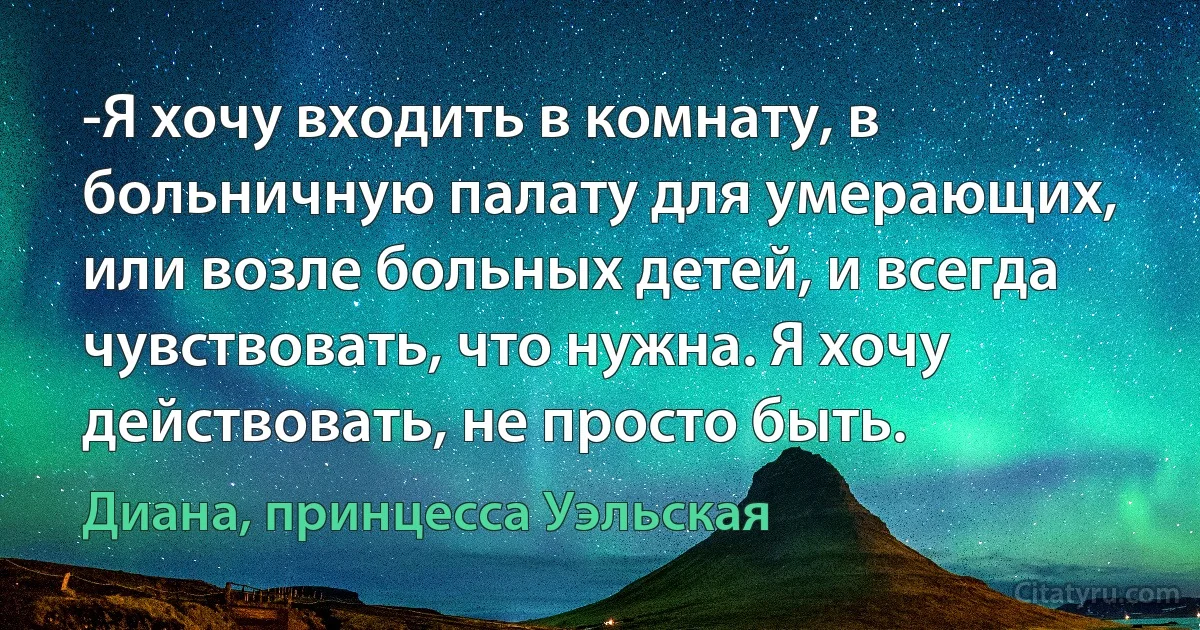 -Я хочу входить в комнату, в больничную палату для умерающих, или возле больных детей, и всегда чувствовать, что нужна. Я хочу действовать, не просто быть. (Диана, принцесса Уэльская)