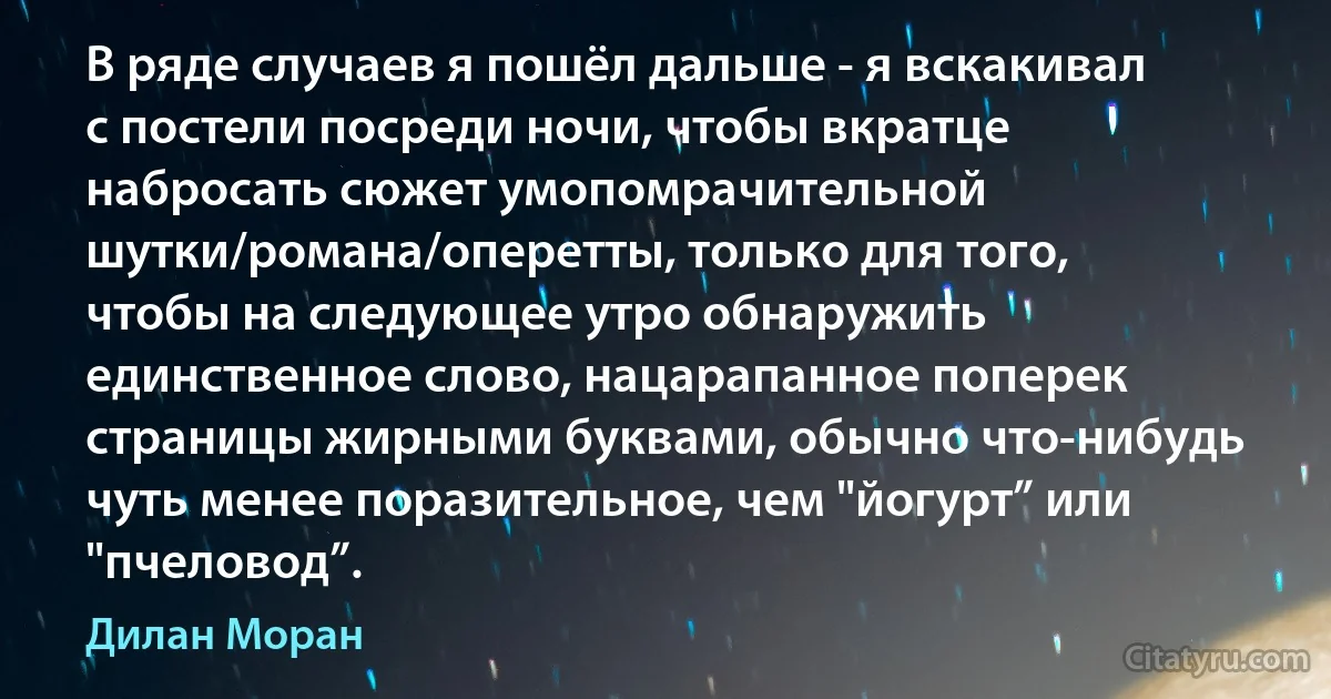 В ряде случаев я пошёл дальше - я вскакивал с постели посреди ночи, чтобы вкратце набросать сюжет умопомрачительной шутки/романа/оперетты, только для того, чтобы на следующее утро обнаружить единственное слово, нацарапанное поперек страницы жирными буквами, обычно что-нибудь чуть менее поразительное, чем "йогурт” или "пчеловод”. (Дилан Моран)