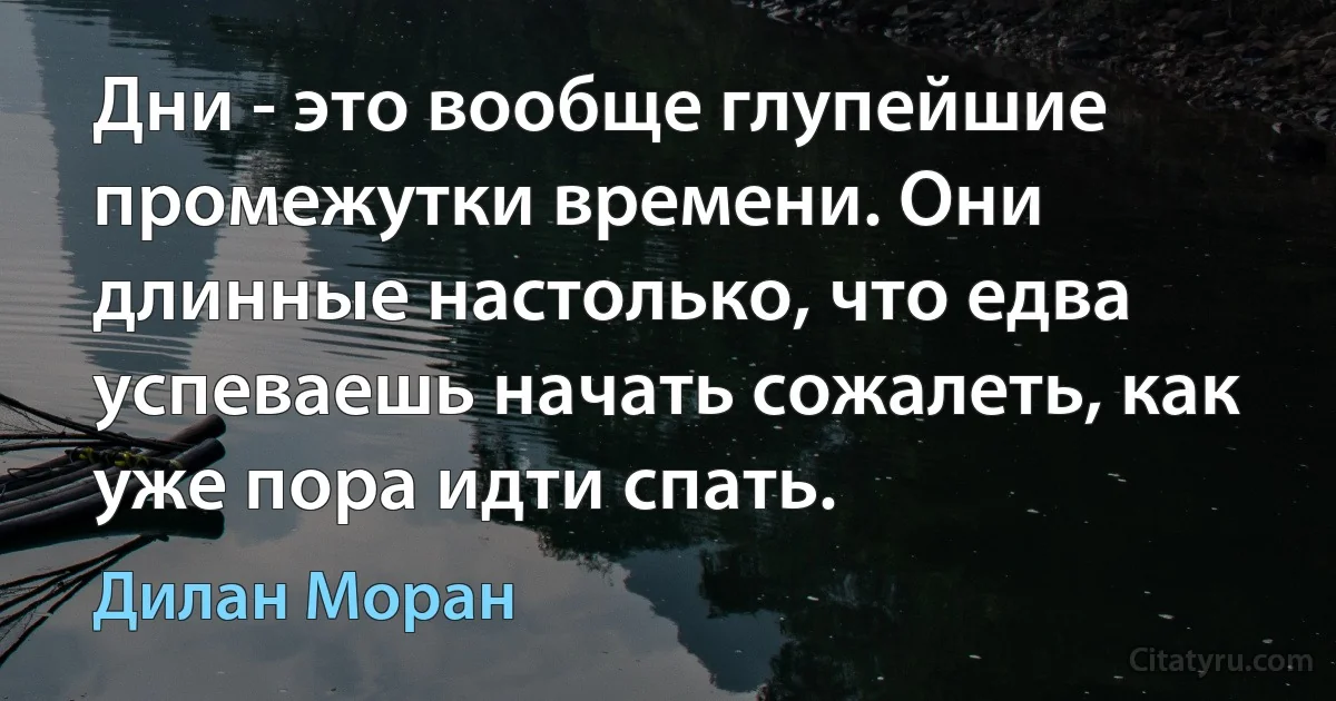 Дни - это вообще глупейшие промежутки времени. Они длинные настолько, что едва успеваешь начать сожалеть, как уже пора идти спать. (Дилан Моран)