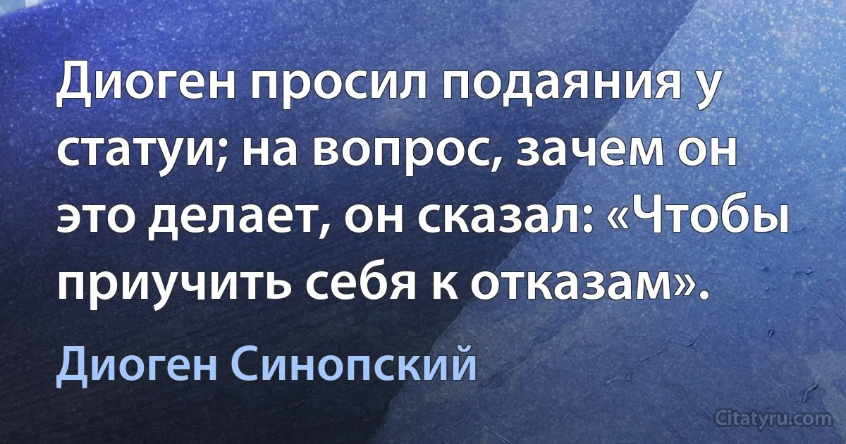 Диоген просил подаяния у статуи; на вопрос, зачем он это делает, он сказал: «Чтобы приучить себя к отказам». (Диоген Синопский)