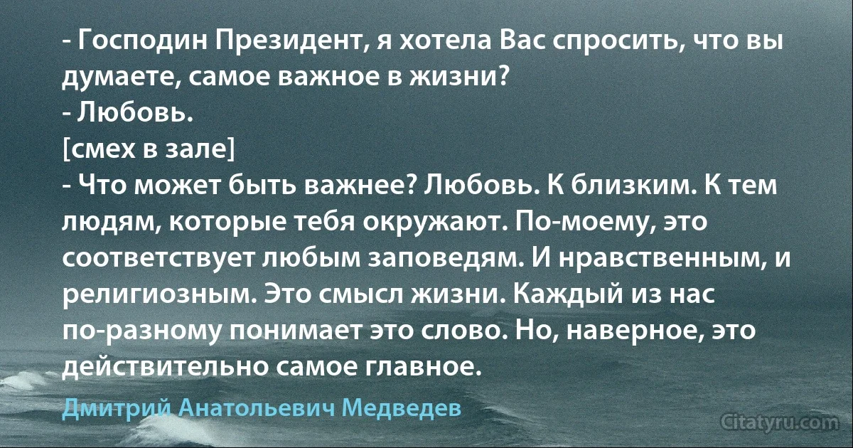 - Господин Президент, я хотела Вас спросить, что вы думаете, самое важное в жизни?
- Любовь.
[смех в зале]
- Что может быть важнее? Любовь. К близким. К тем людям, которые тебя окружают. По-моему, это соответствует любым заповедям. И нравственным, и религиозным. Это смысл жизни. Каждый из нас по-разному понимает это слово. Но, наверное, это действительно самое главное. (Дмитрий Анатольевич Медведев)