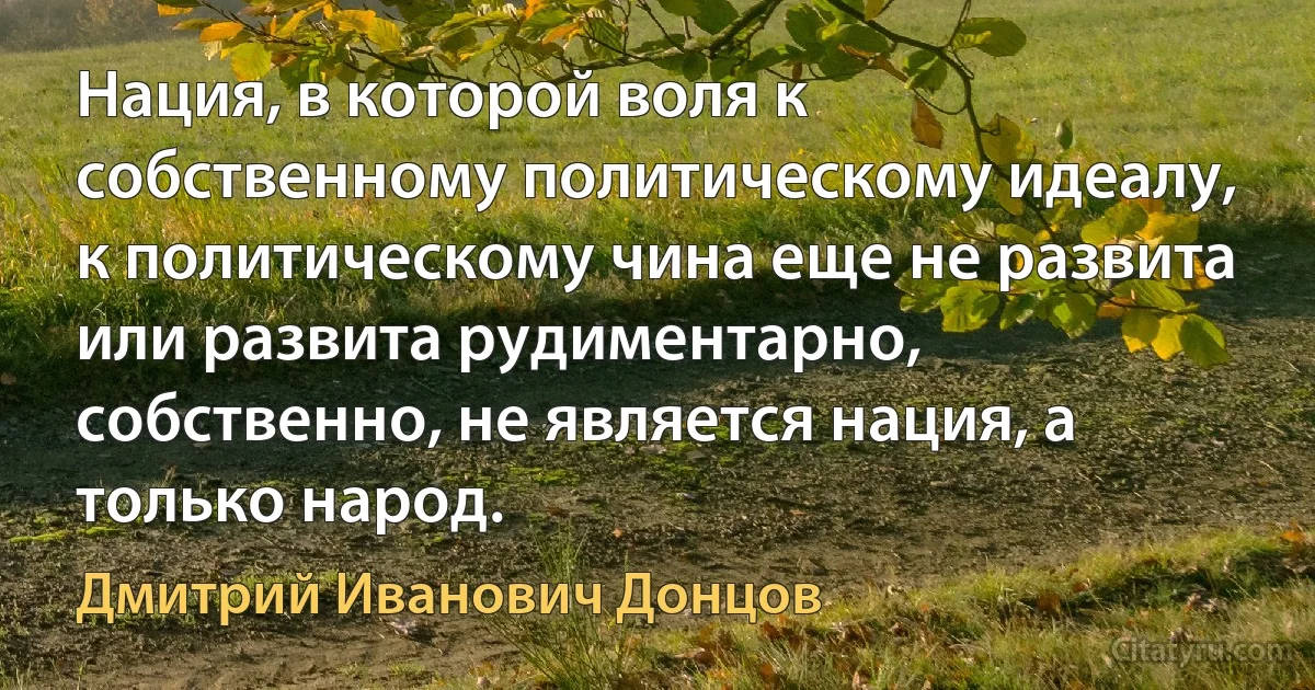 Нация, в которой воля к собственному политическому идеалу, к политическому чина еще не развита или развита рудиментарно, собственно, не является нация, а только народ. (Дмитрий Иванович Донцов)