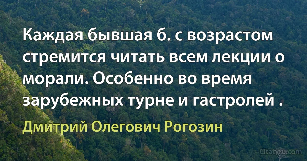 Каждая бывшая б. с возрастом стремится читать всем лекции о морали. Особенно во время зарубежных турне и гастролей . (Дмитрий Олегович Рогозин)