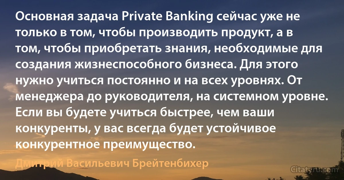 Основная задача Private Banking сейчас уже не только в том, чтобы производить продукт, а в том, чтобы приобретать знания, необходимые для создания жизнеспособного бизнеса. Для этого нужно учиться постоянно и на всех уровнях. От менеджера до руководителя, на системном уровне. Если вы будете учиться быстрее, чем ваши конкуренты, у вас всегда будет устойчивое конкурентное преимущество. (Дмитрий Васильевич Брейтенбихер)